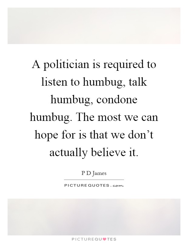 A politician is required to listen to humbug, talk humbug, condone humbug. The most we can hope for is that we don't actually believe it Picture Quote #1