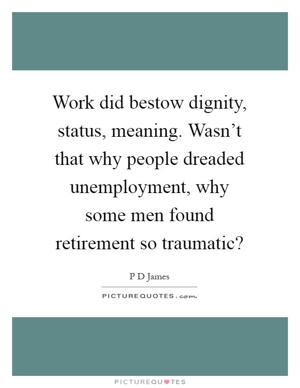 Work did bestow dignity, status, meaning. Wasn't that why people dreaded unemployment, why some men found retirement so traumatic? Picture Quote #1