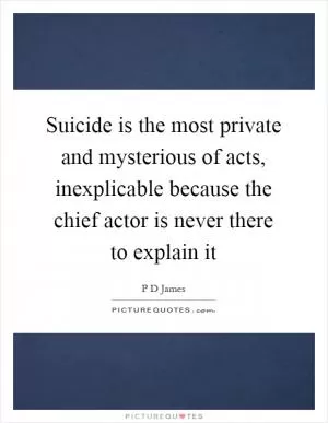 Suicide is the most private and mysterious of acts, inexplicable because the chief actor is never there to explain it Picture Quote #1