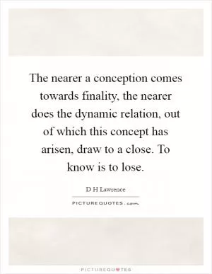 The nearer a conception comes towards finality, the nearer does the dynamic relation, out of which this concept has arisen, draw to a close. To know is to lose Picture Quote #1