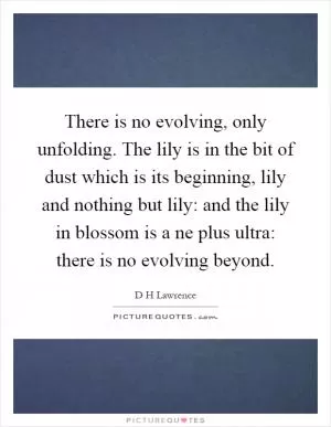 There is no evolving, only unfolding. The lily is in the bit of dust which is its beginning, lily and nothing but lily: and the lily in blossom is a ne plus ultra: there is no evolving beyond Picture Quote #1
