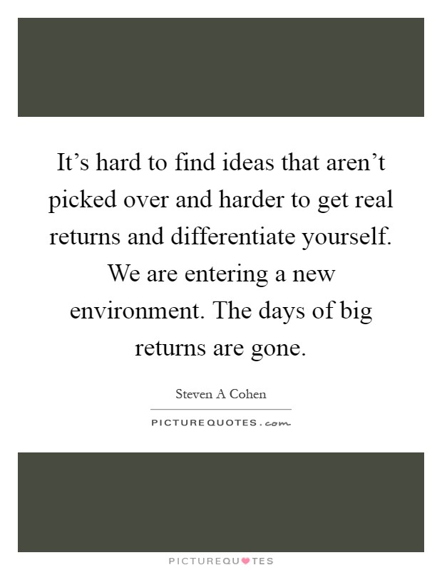 It's hard to find ideas that aren't picked over and harder to get real returns and differentiate yourself. We are entering a new environment. The days of big returns are gone Picture Quote #1