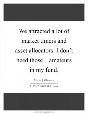 We attracted a lot of market timers and asset allocators. I don’t need those... amateurs in my fund Picture Quote #1