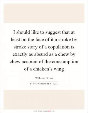 I should like to suggest that at least on the face of it a stroke by stroke story of a copulation is exactly as absurd as a chew by chew account of the consumption of a chicken’s wing Picture Quote #1