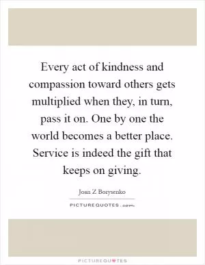 Every act of kindness and compassion toward others gets multiplied when they, in turn, pass it on. One by one the world becomes a better place. Service is indeed the gift that keeps on giving Picture Quote #1