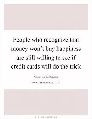 People who recognize that money won’t buy happiness are still willing to see if credit cards will do the trick Picture Quote #1