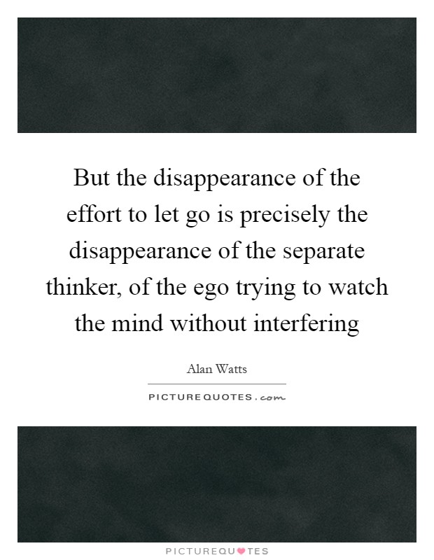 But the disappearance of the effort to let go is precisely the disappearance of the separate thinker, of the ego trying to watch the mind without interfering Picture Quote #1