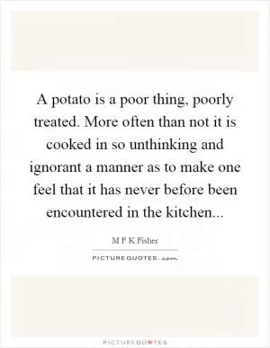 A potato is a poor thing, poorly treated. More often than not it is cooked in so unthinking and ignorant a manner as to make one feel that it has never before been encountered in the kitchen Picture Quote #1