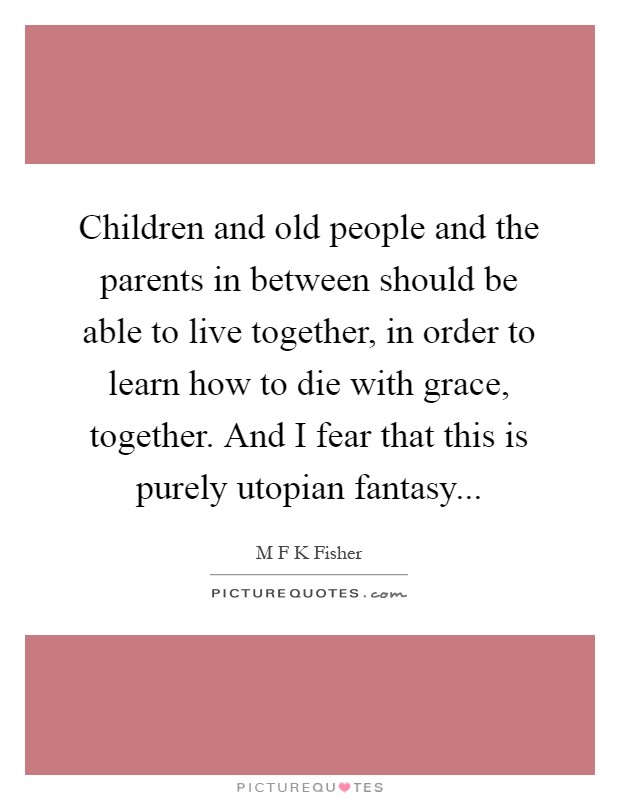 Children and old people and the parents in between should be able to live together, in order to learn how to die with grace, together. And I fear that this is purely utopian fantasy Picture Quote #1