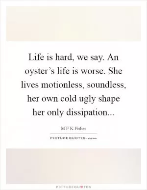 Life is hard, we say. An oyster’s life is worse. She lives motionless, soundless, her own cold ugly shape her only dissipation Picture Quote #1