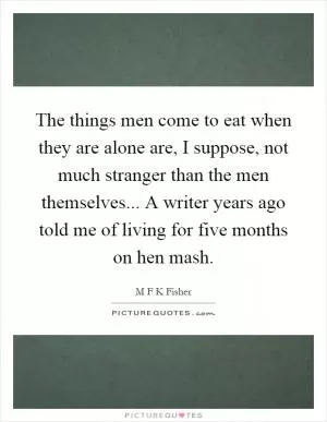 The things men come to eat when they are alone are, I suppose, not much stranger than the men themselves... A writer years ago told me of living for five months on hen mash Picture Quote #1