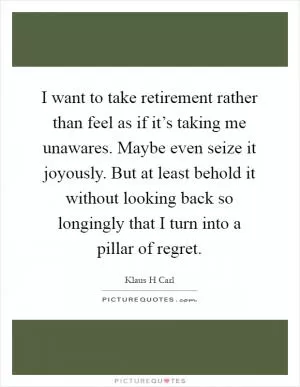 I want to take retirement rather than feel as if it’s taking me unawares. Maybe even seize it joyously. But at least behold it without looking back so longingly that I turn into a pillar of regret Picture Quote #1