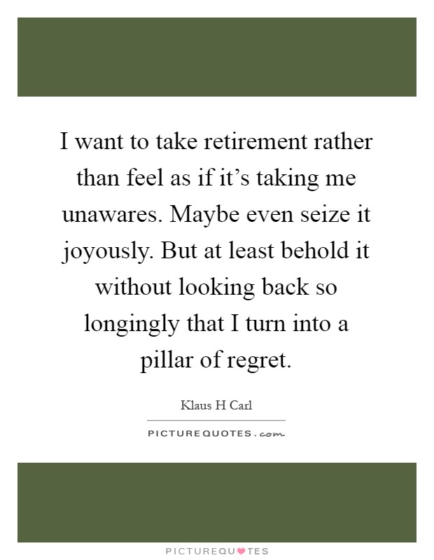 I want to take retirement rather than feel as if it's taking me unawares. Maybe even seize it joyously. But at least behold it without looking back so longingly that I turn into a pillar of regret Picture Quote #1