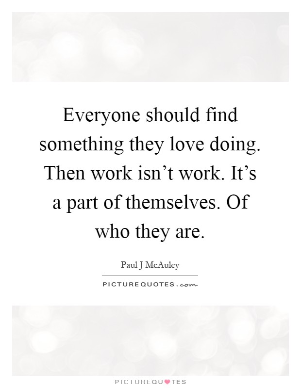 Everyone should find something they love doing. Then work isn't work. It's a part of themselves. Of who they are Picture Quote #1
