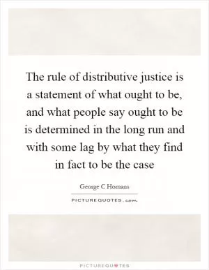 The rule of distributive justice is a statement of what ought to be, and what people say ought to be is determined in the long run and with some lag by what they find in fact to be the case Picture Quote #1