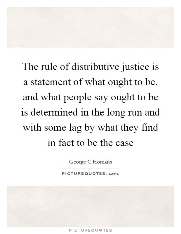 The rule of distributive justice is a statement of what ought to be, and what people say ought to be is determined in the long run and with some lag by what they find in fact to be the case Picture Quote #1