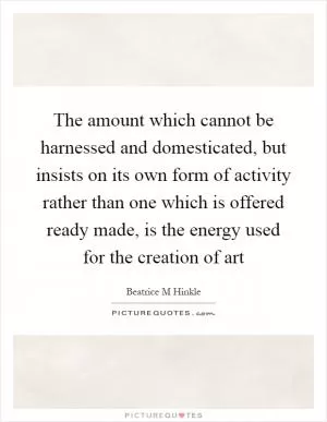 The amount which cannot be harnessed and domesticated, but insists on its own form of activity rather than one which is offered ready made, is the energy used for the creation of art Picture Quote #1