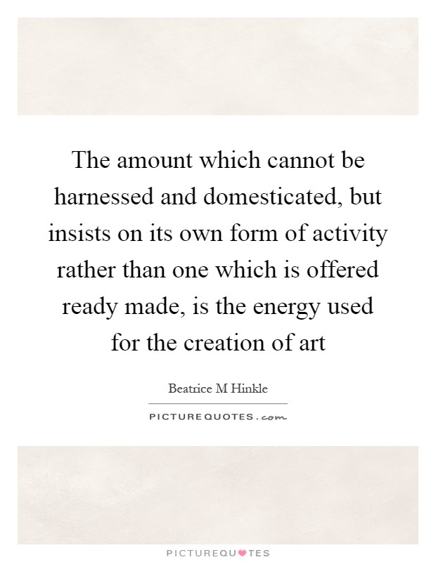 The amount which cannot be harnessed and domesticated, but insists on its own form of activity rather than one which is offered ready made, is the energy used for the creation of art Picture Quote #1