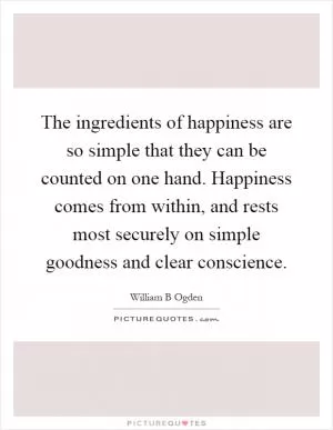 The ingredients of happiness are so simple that they can be counted on one hand. Happiness comes from within, and rests most securely on simple goodness and clear conscience Picture Quote #1