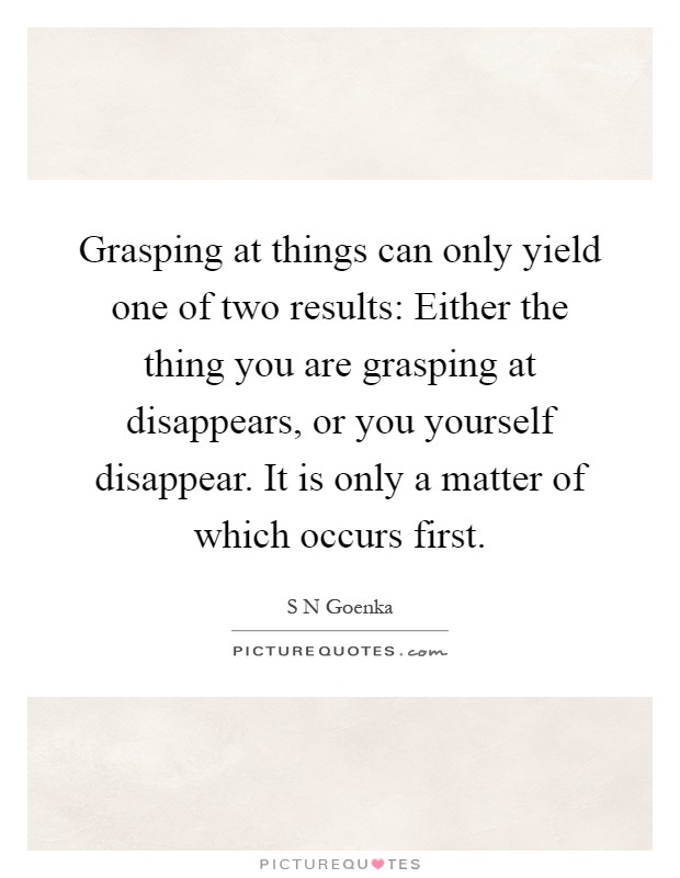 Grasping at things can only yield one of two results: Either the thing you are grasping at disappears, or you yourself disappear. It is only a matter of which occurs first Picture Quote #1