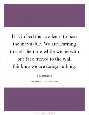It is in bed that we learn to bear the inevitable. We are learning this all the time while we lie with our face turned to the wall thinking we are doing nothing Picture Quote #1