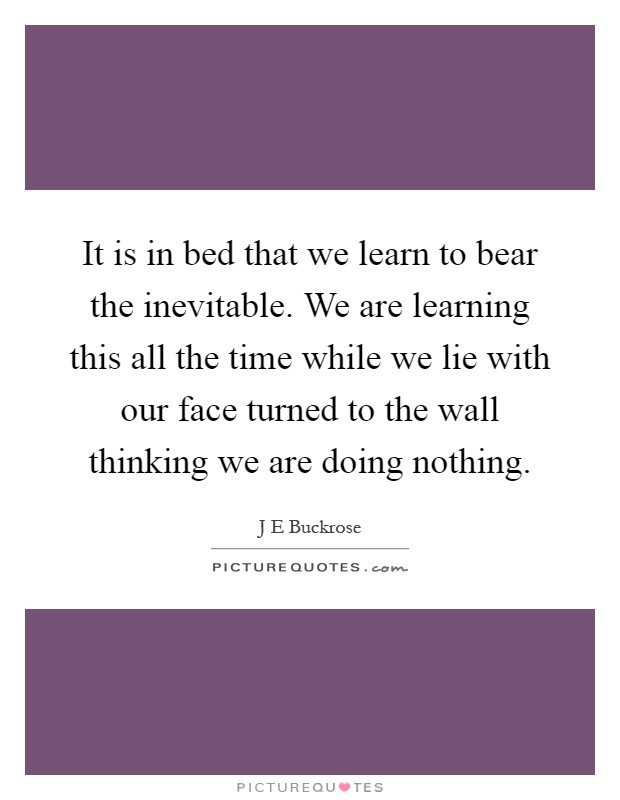 It is in bed that we learn to bear the inevitable. We are learning this all the time while we lie with our face turned to the wall thinking we are doing nothing Picture Quote #1