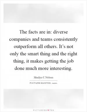 The facts are in: diverse companies and teams consistently outperform all others. It’s not only the smart thing and the right thing, it makes getting the job done much more interesting Picture Quote #1