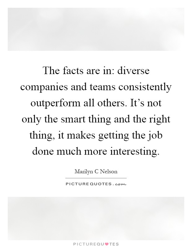 The facts are in: diverse companies and teams consistently outperform all others. It's not only the smart thing and the right thing, it makes getting the job done much more interesting Picture Quote #1