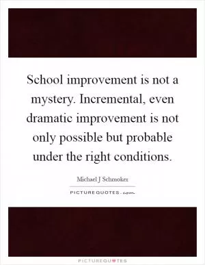 School improvement is not a mystery. Incremental, even dramatic improvement is not only possible but probable under the right conditions Picture Quote #1