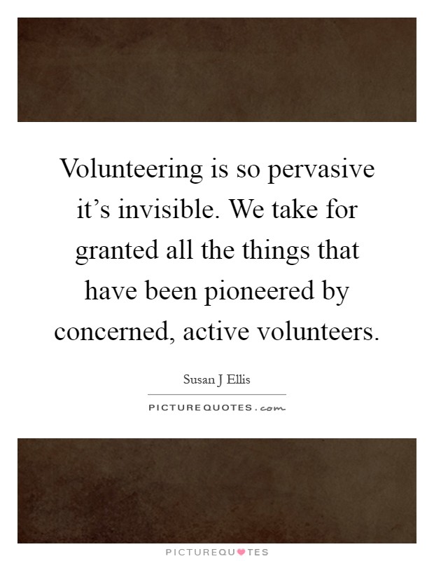 Volunteering is so pervasive it's invisible. We take for granted all the things that have been pioneered by concerned, active volunteers Picture Quote #1