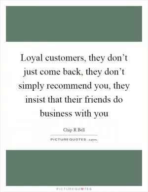 Loyal customers, they don’t just come back, they don’t simply recommend you, they insist that their friends do business with you Picture Quote #1
