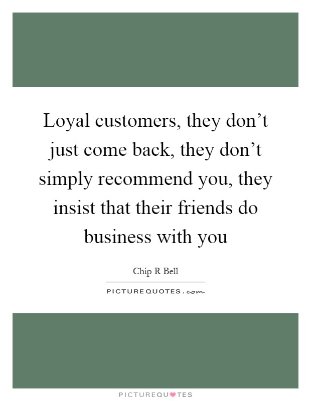 Loyal customers, they don't just come back, they don't simply recommend you, they insist that their friends do business with you Picture Quote #1