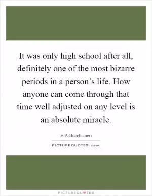It was only high school after all, definitely one of the most bizarre periods in a person’s life. How anyone can come through that time well adjusted on any level is an absolute miracle Picture Quote #1