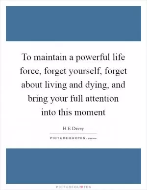 To maintain a powerful life force, forget yourself, forget about living and dying, and bring your full attention into this moment Picture Quote #1
