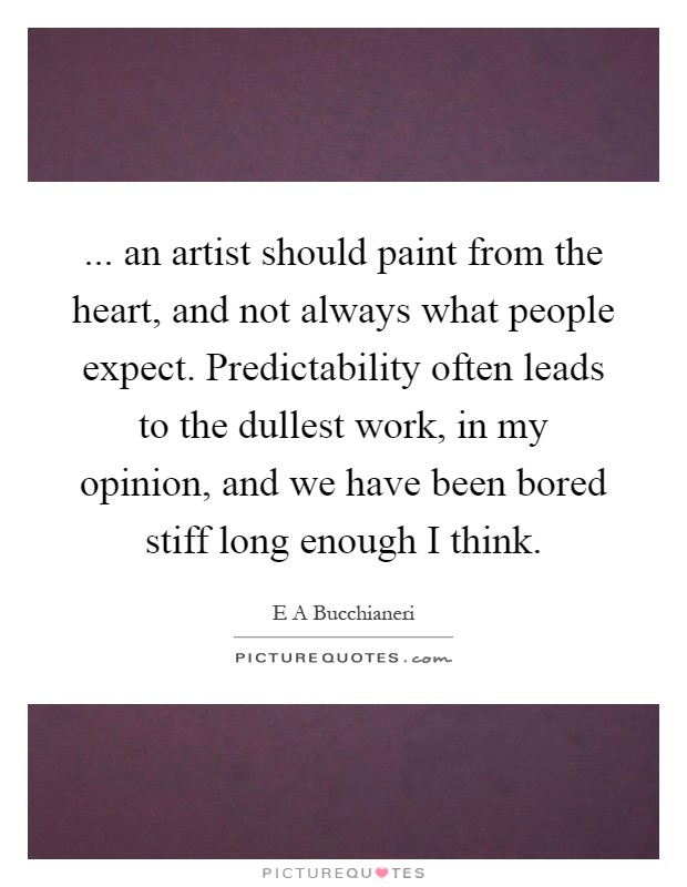 ... an artist should paint from the heart, and not always what people expect. Predictability often leads to the dullest work, in my opinion, and we have been bored stiff long enough I think Picture Quote #1