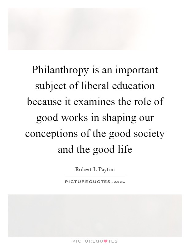 Philanthropy is an important subject of liberal education because it examines the role of good works in shaping our conceptions of the good society and the good life Picture Quote #1