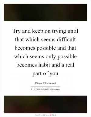 Try and keep on trying until that which seems difficult becomes possible and that which seems only possible becomes habit and a real part of you Picture Quote #1