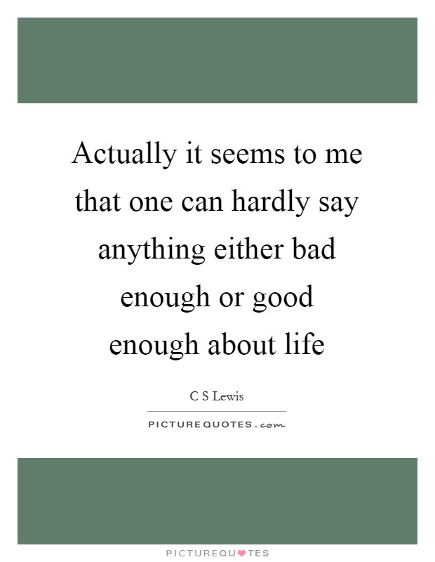 Actually it seems to me that one can hardly say anything either bad enough or good enough about life Picture Quote #1