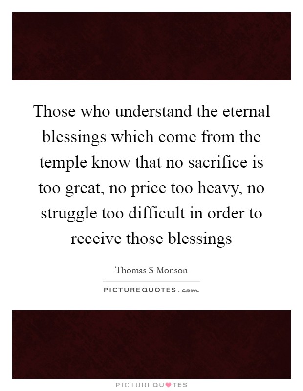 Those who understand the eternal blessings which come from the temple know that no sacrifice is too great, no price too heavy, no struggle too difficult in order to receive those blessings Picture Quote #1