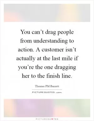You can’t drag people from understanding to action. A customer isn’t actually at the last mile if you’re the one dragging her to the finish line Picture Quote #1