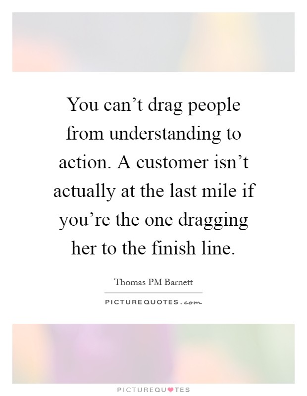 You can't drag people from understanding to action. A customer isn't actually at the last mile if you're the one dragging her to the finish line Picture Quote #1