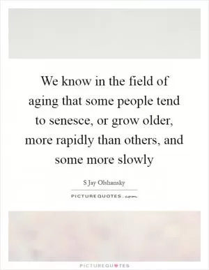 We know in the field of aging that some people tend to senesce, or grow older, more rapidly than others, and some more slowly Picture Quote #1