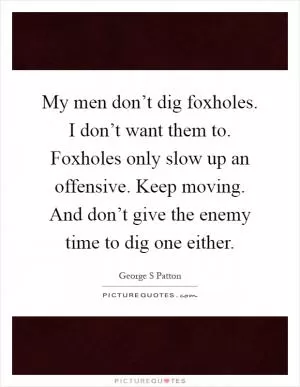 My men don’t dig foxholes. I don’t want them to. Foxholes only slow up an offensive. Keep moving. And don’t give the enemy time to dig one either Picture Quote #1