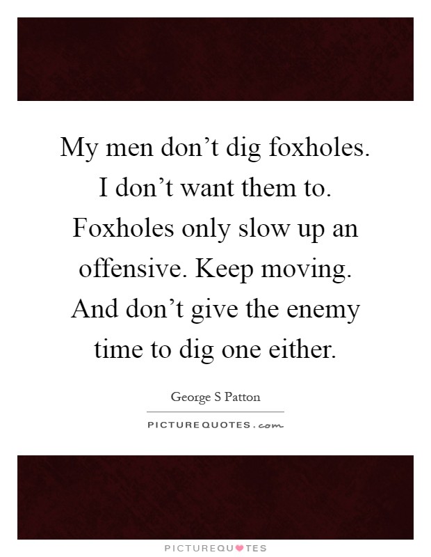 My men don't dig foxholes. I don't want them to. Foxholes only slow up an offensive. Keep moving. And don't give the enemy time to dig one either Picture Quote #1
