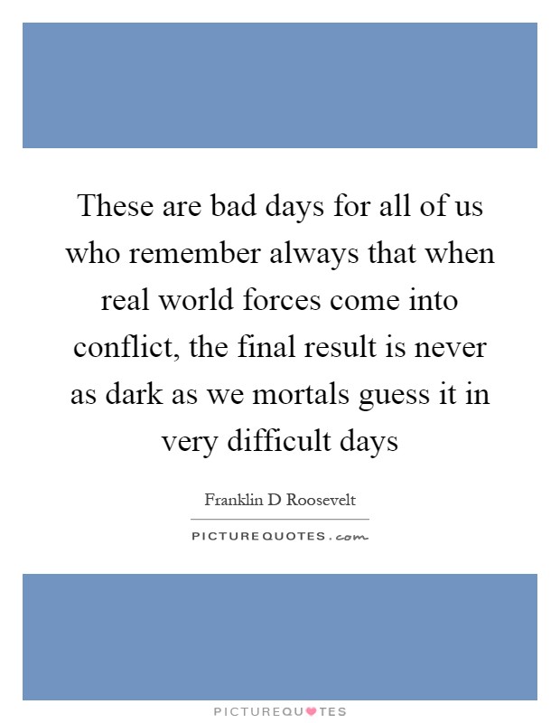 These are bad days for all of us who remember always that when real world forces come into conflict, the final result is never as dark as we mortals guess it in very difficult days Picture Quote #1