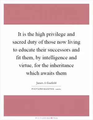 It is the high privilege and sacred duty of those now living to educate their successors and fit them, by intelligence and virtue, for the inheritance which awaits them Picture Quote #1