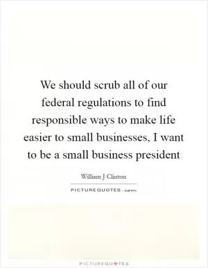 We should scrub all of our federal regulations to find responsible ways to make life easier to small businesses, I want to be a small business president Picture Quote #1