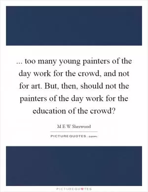 ... too many young painters of the day work for the crowd, and not for art. But, then, should not the painters of the day work for the education of the crowd? Picture Quote #1