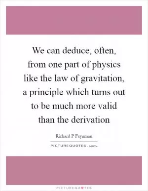 We can deduce, often, from one part of physics like the law of gravitation, a principle which turns out to be much more valid than the derivation Picture Quote #1