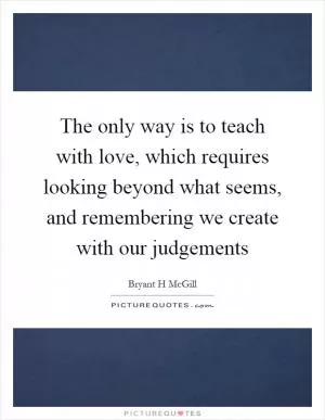 The only way is to teach with love, which requires looking beyond what seems, and remembering we create with our judgements Picture Quote #1